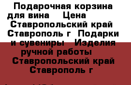 Подарочная корзина для вина. › Цена ­ 2 000 - Ставропольский край, Ставрополь г. Подарки и сувениры » Изделия ручной работы   . Ставропольский край,Ставрополь г.